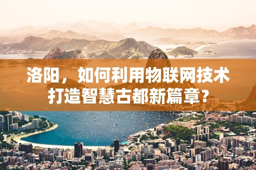 洛阳，如何利用物联网技术打造智慧古都新篇章？