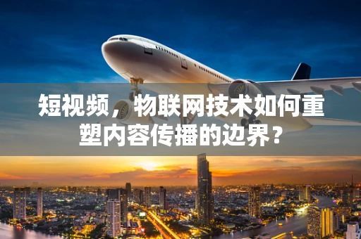短视频，物联网技术如何重塑内容传播的边界？