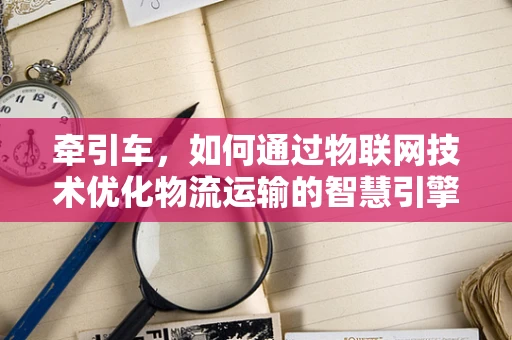 牵引车，如何通过物联网技术优化物流运输的智慧引擎？