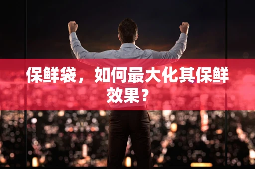保鲜袋，如何最大化其保鲜效果？