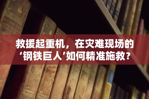救援起重机，在灾难现场的‘钢铁巨人’如何精准施救？