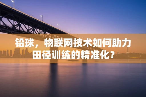铅球，物联网技术如何助力田径训练的精准化？