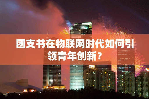 团支书在物联网时代如何引领青年创新？