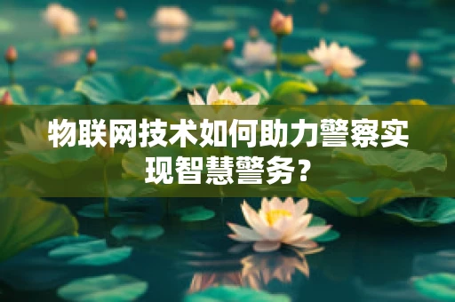 物联网技术如何助力警察实现智慧警务？