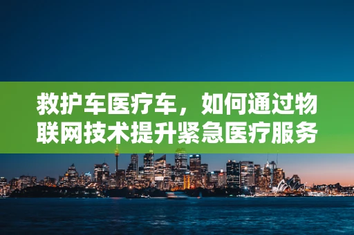 救护车医疗车，如何通过物联网技术提升紧急医疗服务效率？