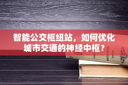 智能公交枢纽站，如何优化城市交通的神经中枢？
