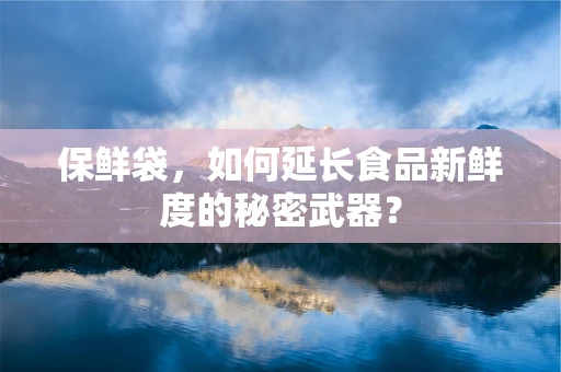 保鲜袋，如何延长食品新鲜度的秘密武器？