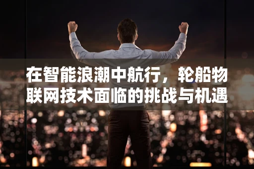 在智能浪潮中航行，轮船物联网技术面临的挑战与机遇？