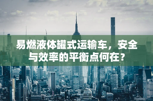 易燃液体罐式运输车，安全与效率的平衡点何在？