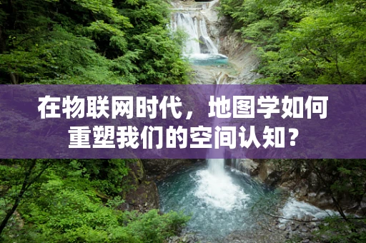 在物联网时代，地图学如何重塑我们的空间认知？
