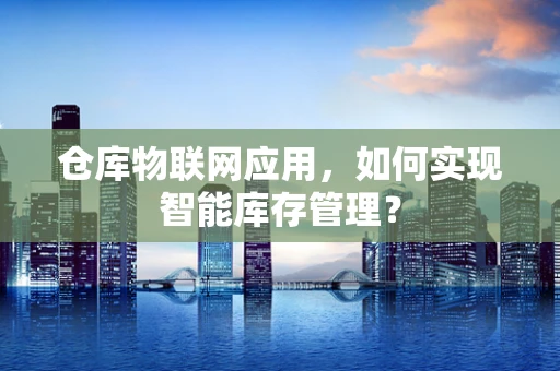 仓库物联网应用，如何实现智能库存管理？