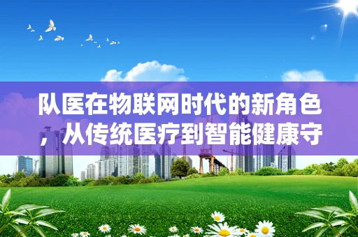队医在物联网时代的新角色，从传统医疗到智能健康守护者