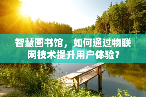 智慧图书馆，如何通过物联网技术提升用户体验？