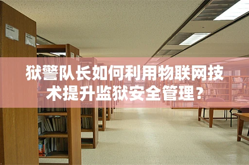 狱警队长如何利用物联网技术提升监狱安全管理？