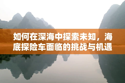 如何在深海中探索未知，海底探险车面临的挑战与机遇？