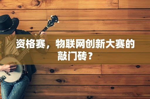 资格赛，物联网创新大赛的敲门砖？