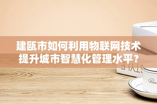建瓯市如何利用物联网技术提升城市智慧化管理水平？