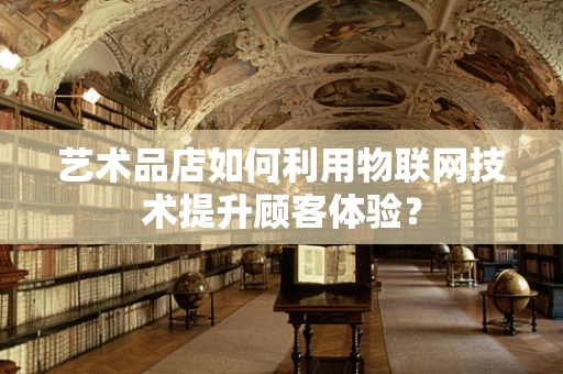 艺术品店如何利用物联网技术提升顾客体验？