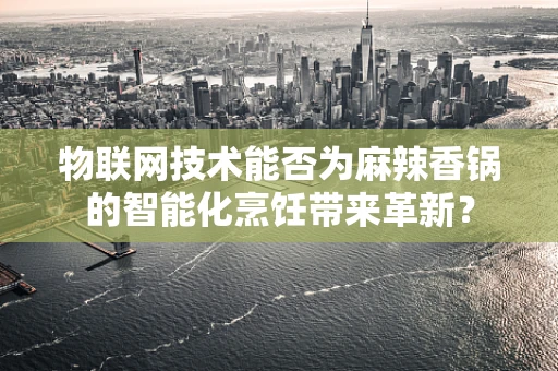 物联网技术能否为麻辣香锅的智能化烹饪带来革新？
