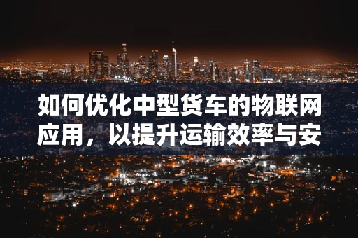 如何优化中型货车的物联网应用，以提升运输效率与安全性？