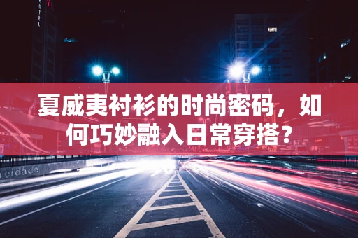 夏威夷衬衫的时尚密码，如何巧妙融入日常穿搭？