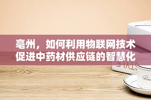 亳州，如何利用物联网技术促进中药材供应链的智慧化升级？