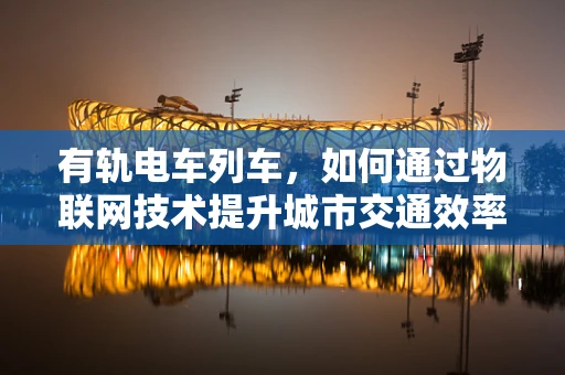 有轨电车列车，如何通过物联网技术提升城市交通效率？