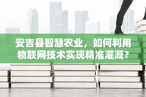 安吉县智慧农业，如何利用物联网技术实现精准灌溉？