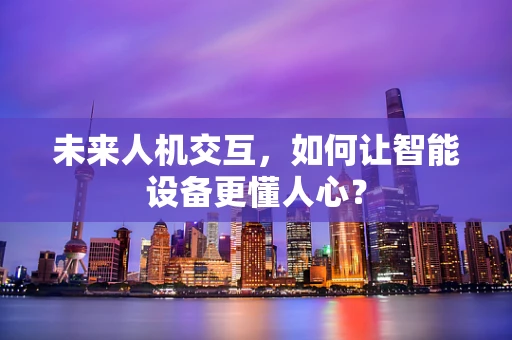 未来人机交互，如何让智能设备更懂人心？