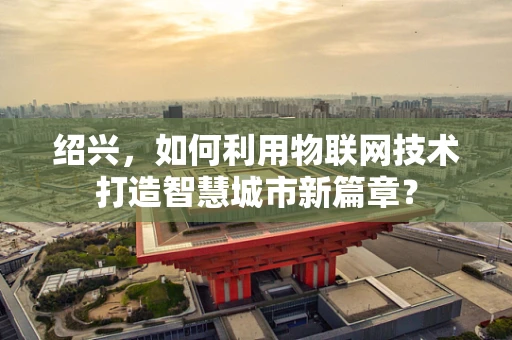 绍兴，如何利用物联网技术打造智慧城市新篇章？
