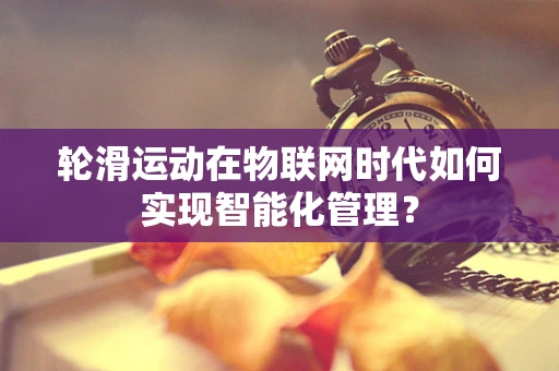 轮滑运动在物联网时代如何实现智能化管理？