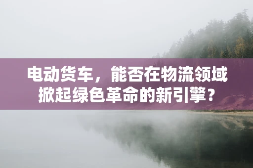 电动货车，能否在物流领域掀起绿色革命的新引擎？