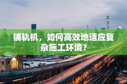 铺轨机，如何高效地适应复杂施工环境？
