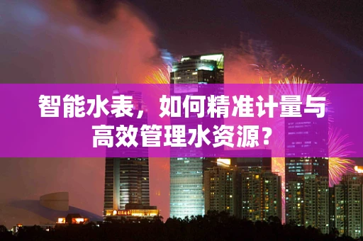 智能水表，如何精准计量与高效管理水资源？