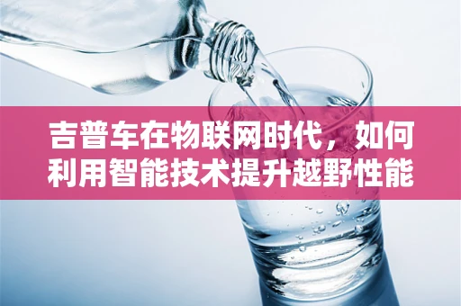 吉普车在物联网时代，如何利用智能技术提升越野性能与安全性？