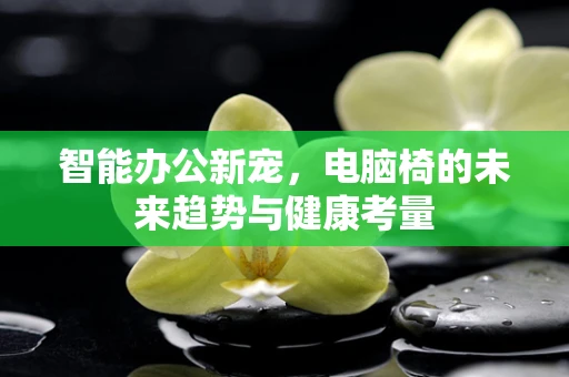 智能办公新宠，电脑椅的未来趋势与健康考量
