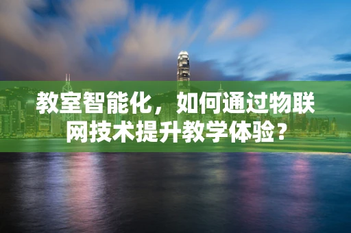 教室智能化，如何通过物联网技术提升教学体验？