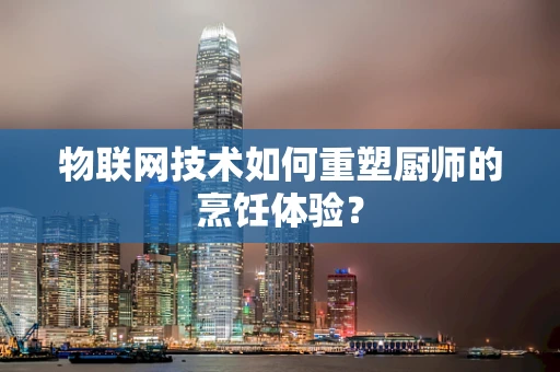 物联网技术如何重塑厨师的烹饪体验？