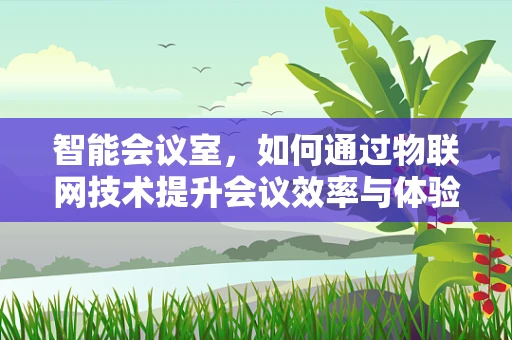 智能会议室，如何通过物联网技术提升会议效率与体验？