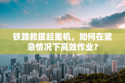 铁路救援起重机，如何在紧急情况下高效作业？