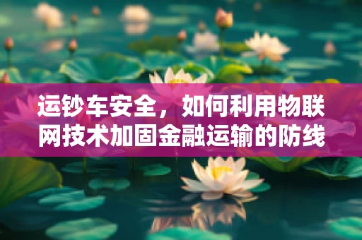 运钞车安全，如何利用物联网技术加固金融运输的防线？