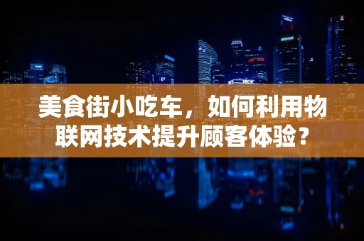 美食街小吃车，如何利用物联网技术提升顾客体验？
