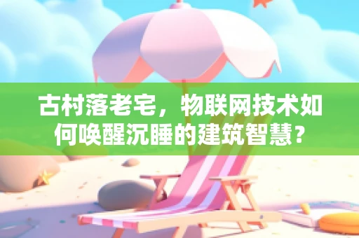 古村落老宅，物联网技术如何唤醒沉睡的建筑智慧？