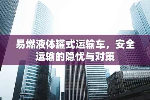 易燃液体罐式运输车，安全运输的隐忧与对策