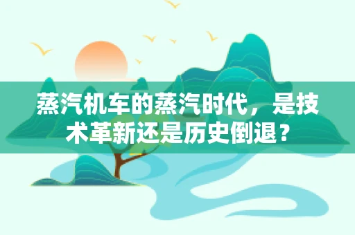 蒸汽机车的蒸汽时代，是技术革新还是历史倒退？