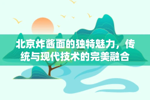 北京炸酱面的独特魅力，传统与现代技术的完美融合