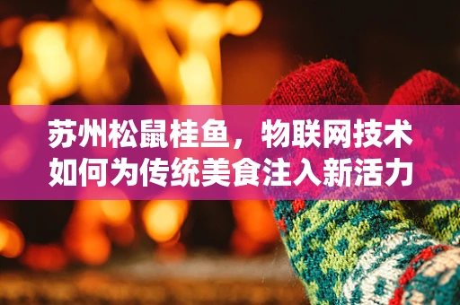 苏州松鼠桂鱼，物联网技术如何为传统美食注入新活力？