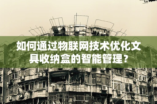如何通过物联网技术优化文具收纳盒的智能管理？