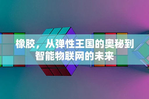 橡胶，从弹性王国的奥秘到智能物联网的未来