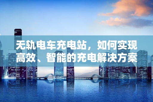 无轨电车充电站，如何实现高效、智能的充电解决方案？